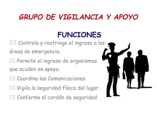 GRUPO DE VIGILANCIA Y APOYO
FUNCIONES
 Controla y restringe el ingreso a las
áreas de emergencia.
 Permite el ingreso de organismos
que acuden en apoyo.
 Coordina las Comunicaciones.
 Vigila la seguridad física del lugar.
 Conforma el cordón de seguridad
 