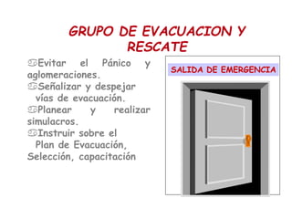 Evitar el Pánico y
aglomeraciones.
Señalizar y despejar
vías de evacuación.
Planear y realizar
simulacros.
Instruir sobre el
Plan de Evacuación,
Selección, capacitación
SALIDA DE EMERGENCIA
GRUPO DE EVACUACION Y
RESCATE
 