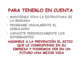 PARA TENERLO EN CUENTA
• MANTENGA VIVA LA ESTRUCTURA DE
LA BRIGADA
• PROGRAME ANUALMENTE EL
SIMULACRO
• CAPACITE PERIODICAMENTE LOS
INTEGRANTES
ASIGNELE A LA PREVENCIÓN EL SITIO
QUE LE CORRESPONDE EN SU
EMPRESA Y PODREMOS VER EN UN
FUTURO UNA MEJOR VIDA
 
