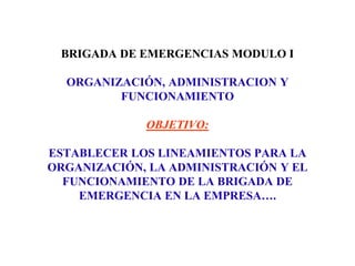 BRIGADA DE EMERGENCIAS MODULO I
ORGANIZACIÓN, ADMINISTRACION Y
FUNCIONAMIENTO
OBJETIVO:
ESTABLECER LOS LINEAMIENTOS PARA LA
ORGANIZACIÓN, LA ADMINISTRACIÓN Y EL
FUNCIONAMIENTO DE LA BRIGADA DE
EMERGENCIA EN LA EMPRESA….
 