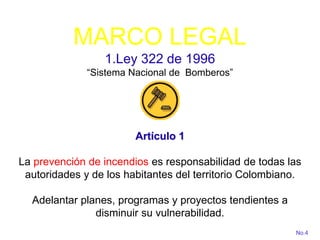 MARCO LEGAL
1.Ley 322 de 1996
“Sistema Nacional de Bomberos”
Artículo 1
La prevención de incendios es responsabilidad de todas las
autoridades y de los habitantes del territorio Colombiano.
Adelantar planes, programas y proyectos tendientes a
disminuir su vulnerabilidad.
No.4
 