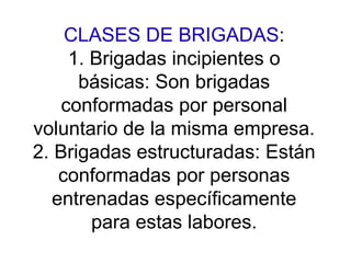 CLASES DE BRIGADAS:
1. Brigadas incipientes o
básicas: Son brigadas
conformadas por personal
voluntario de la misma empresa.
2. Brigadas estructuradas: Están
conformadas por personas
entrenadas específicamente
para estas labores.
 