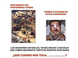 TRISTEMENTE NOSTRISTEMENTE NOS
PREPARAMOS CUANDOPREPARAMOS CUANDO
VIVIMOS O ESTAMOS ENVIVIMOS O ESTAMOS EN
ESTAS CONDICIONESESTAS CONDICIONES
LOS DESASTRES NATURALES, TECNOLÓGICOS O SOCIALESLOS DESASTRES NATURALES, TECNOLÓGICOS O SOCIALES
SON LAMENTABLEMENTE, PARTE DE NUESTRO VIVIR DIARIOSON LAMENTABLEMENTE, PARTE DE NUESTRO VIVIR DIARIO
¿QUE CUANDO NOS TOCA………………….?¿QUE CUANDO NOS TOCA………………….?
 