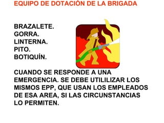 EQUIPO DE DOTACIÓN DE LA BRIGADA
BRAZALETE.
GORRA.
LINTERNA.
PITO.
BOTIQUÍN.
CUANDO SE RESPONDE A UNA
EMERGENCIA. SE DEBE UTILILIZAR LOS
MISMOS EPP, QUE USAN LOS EMPLEADOS
DE ESA AREA, SI LAS CIRCUNSTANCIAS
LO PERMITEN.
 