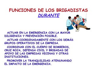 FUNCIONES DE LOS BRIGADISTAS
DURANTE
ACTUAR EN LA EMERGENCIA CON LA MAYOR
DILIGENCIA Y PREVENCIÓN POSIBLE.
ACTUAR COORDINADAMENTE CON LOS DEMÁS
GRUPOS OPERATIVOS DE LA EMPRESA.
COORDINAR CON EL CUERPO DE BOMBEROS,
CRUZ ROJA, DEFENSA CIVIL Y BRIGADAS DE
APOYO DE LAS EMPRESAS VECINAS Y OTRAS
INSTITUCIONES.
PROMOVER LA TRANQUILIDAD ATENUNANDO
EL IMPACTO DE LA EMERGENCIA.
 
