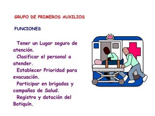 GRUPO DE PRIMEROS AUXILIOS
FUNCIONES
Tener un Lugar seguro de
atención.
Clasificar el personal a
atender.
Establecer Prioridad para
evacuación.
Participar en brigadas y
campañas de Salud.
Registro y dotación del
Botiquín.
 
