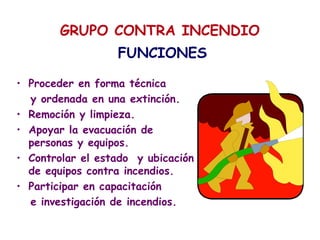 GRUPO CONTRA INCENDIO
FUNCIONES
• Proceder en forma técnica
y ordenada en una extinción.
• Remoción y limpieza.
• Apoyar la evacuación de
personas y equipos.
• Controlar el estado y ubicación
de equipos contra incendios.
• Participar en capacitación
e investigación de incendios.
 