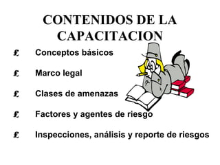 CONTENIDOS DE LA
CAPACITACION
£ Conceptos básicos
£ Marco legal
£ Clases de amenazas
£ Factores y agentes de riesgo
£ Inspecciones, análisis y reporte de riesgos
 