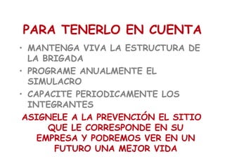 PARA TENERLO EN CUENTA
• MANTENGA VIVA LA ESTRUCTURA DE
LA BRIGADA
• PROGRAME ANUALMENTE EL
SIMULACRO
• CAPACITE PERIODICAMENTE LOS
INTEGRANTES
ASIGNELE A LA PREVENCIÓN EL SITIO
QUE LE CORRESPONDE EN SU
EMPRESA Y PODREMOS VER EN UN
FUTURO UNA MEJOR VIDA
 