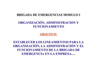 BRIGADA DE EMERGENCIAS MODULO I
ORGANIZACIÓN, ADMINISTRACION Y
FUNCIONAMIENTO
OBJETIVO:
ESTABLECER LOS LINEAMIENTOS PARA LA
ORGANIZACIÓN, LA ADMINISTRACIÓN Y EL
FUNCIONAMIENTO DE LA BRIGADA DE
EMERGENCIA EN LA EMPRESA….
 