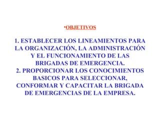 •OBJETIVOS
1. ESTABLECER LOS LINEAMIENTOS PARA
LA ORGANIZACIÓN, LA ADMINISTRACIÓN
Y EL FUNCIONAMIENTO DE LAS
BRIGADAS DE EMERGENCIA.
2. PROPORCIONAR LOS CONOCIMIENTOS
BASICOS PARA SELECCIONAR,
CONFORMAR Y CAPACITAR LA BRIGADA
DE EMERGENCIAS DE LA EMPRESA.
 