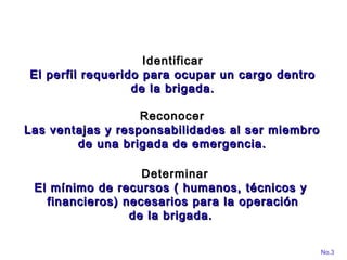 ReconocerReconocer
Las ventajas y responsabilidades al ser miembroLas ventajas y responsabilidades al ser miembro
de una brigada de emergencia.de una brigada de emergencia.
No.3
IdentificarIdentificar
El perfil requerido para ocupar un cargo dentroEl perfil requerido para ocupar un cargo dentro
de la brigada.de la brigada.
DeterminarDeterminar
El mínimo de recursos ( humanos, técnicos yEl mínimo de recursos ( humanos, técnicos y
financieros) necesarios para la operaciónfinancieros) necesarios para la operación
de la brigada.de la brigada.
 