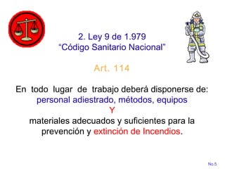2. Ley 9 de 1.979
“Código Sanitario Nacional”
Art. 114
En todo lugar de trabajo deberá disponerse de:
personal adiestrado, métodos, equipos
Y
materiales adecuados y suficientes para la
prevención y extinción de Incendios.
No.5
 
