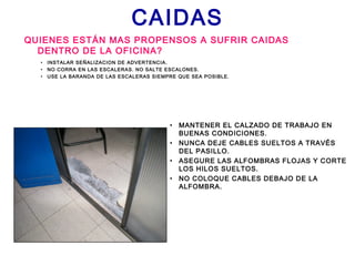 CAIDAS
QUIENES ESTÁN MAS PROPENSOS A SUFRIR CAIDAS
DENTRO DE LA OFICINA?
• MANTENER EL CALZADO DE TRABAJO EN
BUENAS CONDICIONES.
• NUNCA DEJE CABLES SUELTOS A TRAVÉS
DEL PASILLO.
• ASEGURE LAS ALFOMBRAS FLOJAS Y CORTE
LOS HILOS SUELTOS.
• NO COLOQUE CABLES DEBAJO DE LA
ALFOMBRA.
• INSTALAR SEÑALIZACION DE ADVERTENCIA.
• NO CORRA EN LAS ESCALERAS. NO SALTE ESCALONES.
• USE LA BARANDA DE LAS ESCALERAS SIEMPRE QUE SEA POSIBLE.
 