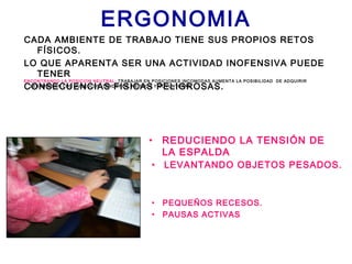 ERGONOMIA
CADA AMBIENTE DE TRABAJO TIENE SUS PROPIOS RETOS
FÍSICOS.
LO QUE APARENTA SER UNA ACTIVIDAD INOFENSIVA PUEDE
TENER
CONSECUENCIAS FISICAS PELIGROSAS.
• REDUCIENDO LA TENSIÓN DE
LA ESPALDA
ENCONTRANDO LA POSICION NEUTRAL: TRABAJAR EN POSICIONES INCOMODAS AUMENTA LA POSIBILIDAD DE ADQUIRIR
LESIONES EN LOS MUSCULOS, TENDONES, NERVIOS Y COYUNTURAS.
• LEVANTANDO OBJETOS PESADOS.
• PEQUEÑOS RECESOS.
• PAUSAS ACTIVAS
 