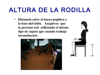 ALTURA DE LA RODILLA
• Distancia entre el hueco poplíteo y
la base del talón. Asegúrese que
la persona esté utilizando el mismo
tipo de zapato que cuando trabaja
normalmente.
 