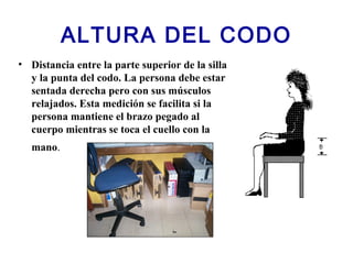 ALTURA DEL CODO
• Distancia entre la parte superior de la silla
y la punta del codo. La persona debe estar
sentada derecha pero con sus músculos
relajados. Esta medición se facilita si la
persona mantiene el brazo pegado al
cuerpo mientras se toca el cuello con la
mano.
 