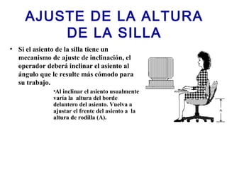 AJUSTE DE LA ALTURA
DE LA SILLA
• Si el asiento de la silla tiene un
mecanismo de ajuste de inclinación, el
operador deberá inclinar el asiento al
ángulo que le resulte más cómodo para
su trabajo.
•Al inclinar el asiento usualmente
varía la altura del borde
delantero del asiento. Vuelva a
ajustar el frente del asiento a la
altura de rodilla (A).
 