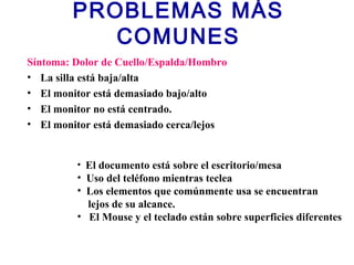 PROBLEMAS MÁS
COMUNES
Síntoma: Dolor de Cuello/Espalda/Hombro
• La silla está baja/alta
• El monitor está demasiado bajo/alto
• El monitor no está centrado.
• El monitor está demasiado cerca/lejos
• El documento está sobre el escritorio/mesa
• Uso del teléfono mientras teclea
• Los elementos que comúnmente usa se encuentran
lejos de su alcance.
• El Mouse y el teclado están sobre superficies diferentes
 