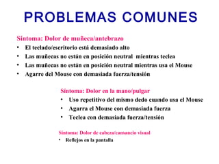 PROBLEMAS COMUNES
Síntoma: Dolor de muñeca/antebrazo
• El teclado/escritorio está demasiado alto
• Las muñecas no están en posición neutral mientras teclea
• Las muñecas no están en posición neutral mientras usa el Mouse
• Agarre del Mouse con demasiada fuerza/tensión
Síntoma: Dolor en la mano/pulgar
• Uso repetitivo del mismo dedo cuando usa el Mouse
• Agarra el Mouse con demasiada fuerza
• Teclea con demasiada fuerza/tensión
Síntoma: Dolor de cabeza/cansancio visual
• Reflejos en la pantalla
 
