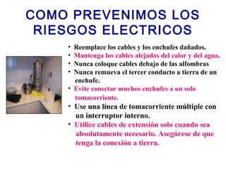 COMO PREVENIMOS LOS
RIESGOS ELECTRICOS
• Reemplace los cables y los enchufes dañados.
• Mantenga los cables alejados del calor y del agua.
• Nunca coloque cables debajo de las alfombras
• Nunca remueva el tercer conducto a tierra de un
enchufe.
• Evite conectar muchos enchufes a un solo
tomacorriente.
• Use una línea de tomacorriente múltiple con
un interruptor interno.
• Utilice cables de extensión solo cuando sea
absolutamente necesario. Asegúrese de que
tenga la conexión a tierra.
 