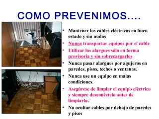 COMO PREVENIMOS....
• Mantener los cables eléctricos en buen
estado y sin nudos
• Nunca transportar equipos por el cable
• Utilizar los alargues sólo en forma
provisoria y sin sobrecargarlos
• Nunca pasar alargues por agujeros en
paredes, pisos, techos o ventanas.
• Nunca use un equipo en malas
condiciones.
• Asegúrese de limpiar el equipo eléctrico
y siempre desconéctelo antes de
limpiarlo.
• No ocultar cables por debajo de paredes
y pisos
 