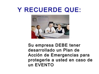Y RECUERDE QUE:
Su empresa DEBE tener
desarrollado un Plan de
Acción de Emergencias para
protegerle a usted en caso de
un EVENTO
 