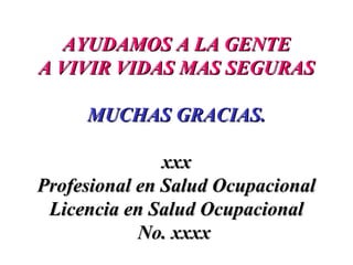 AYUDAMOS A LA GENTEAYUDAMOS A LA GENTE
A VIVIR VIDAS MAS SEGURASA VIVIR VIDAS MAS SEGURAS
MUCHAS GRACIAS.MUCHAS GRACIAS.
xxxxxx
Profesional en Salud OcupacionalProfesional en Salud Ocupacional
Licencia en Salud OcupacionalLicencia en Salud Ocupacional
No. xxxxNo. xxxx
 
