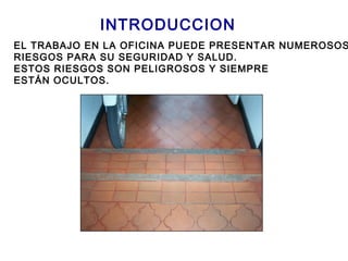 INTRODUCCION
EL TRABAJO EN LA OFICINA PUEDE PRESENTAR NUMEROSOS
RIESGOS PARA SU SEGURIDAD Y SALUD.
ESTOS RIESGOS SON PELIGROSOS Y SIEMPRE
ESTÁN OCULTOS.
 