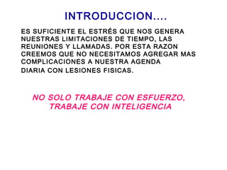 INTRODUCCION....
ES SUFICIENTE EL ESTRÉS QUE NOS GENERA
NUESTRAS LIMITACIONES DE TIEMPO, LAS
REUNIONES Y LLAMADAS. POR ESTA RAZON
CREEMOS QUE NO NECESITAMOS AGREGAR MAS
COMPLICACIONES A NUESTRA AGENDA
DIARIA CON LESIONES FISICAS.
NO SOLO TRABAJE CON ESFUERZO,
TRABAJE CON INTELIGENCIA
 
