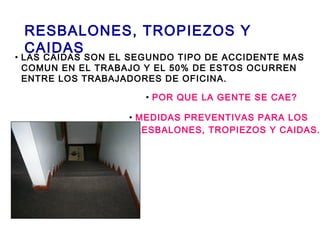 RESBALONES, TROPIEZOS Y
CAIDAS
• LAS CAIDAS SON EL SEGUNDO TIPO DE ACCIDENTE MAS
COMUN EN EL TRABAJO Y EL 50% DE ESTOS OCURREN
ENTRE LOS TRABAJADORES DE OFICINA.
• POR QUE LA GENTE SE CAE?
• MEDIDAS PREVENTIVAS PARA LOS
RESBALONES, TROPIEZOS Y CAIDAS.
 