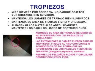 TROPIEZOS
• MIRE SIEMPRE POR DONDE VA, NO CARGUE OBJETOS
QUE OBSTACULICEN SU VISION.
• MANTENGA LOS LUGARES DE TRABAJO BIEN ILUMINADOS
• MANTENGA SU ÁREA DE TRABAJO LIMPIA Y ORDENADA.
• ALMACENAR LOS MATERIALES ADECUADAMENTE.
MANTENER LOS PASILLOS LIBRES DE OBSTRUCCIONES.
• ACOMODE SU ÁREA DE TRABAJO DE MODO DE
NO INTERFERIR CON LOS PASILLOS DE
CIRCULACION
• LAS EXTENSIONES O CABLES PUEDEN CAUSAR
TROPIEZOS. FIJELOS AL PISO CON CINTAS O
ACOMODELOS DE TAL FORMA QUE NO
INTERFIERAN CON LOS PASILLOS Y ZONAS DE
TRANSITO (Manguera espiraleto, canaleta).
• REPARE LOS PELDAÑOS FLOJOS Y CUALQUIER
OBSTRUCCION EN EL PISO.
 