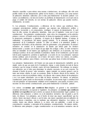situación específica o para valorar otras normas o instituciones; sin embargo, ello sólo sería
posible dentro de una interpretación global de los hechos y del derecho y no como normas
de aplicación inmediata suficientes por sí solas para fundamentar la decisión judicial. Los
valores son definitorios a la hora de resolver un problema de interpretación en el cual está en
juego el sentido del derecho, no son normas de aplicación directa que puedan resolver,
aisladamente, un asunto.
b-. Los principios Constitucionales, a diferencia de los valores que establecen fines,
consagran prescripciones jurídicas generales que suponen una delimitación política y
axiológica reconocida y, en consecuencia, restringen el espacio de interpretación, lo cual
hace de ellos normas de aplicación inmediata, tanto por el legislador como por el juez
constitucional. Son principios constitucionales, entre otros, los consagrados en los artículos
primero y tercero: el Estado social de derecho, la forma de organización política y territorial,
la democracia participativa y pluralista, el respeto de la dignidad humana, el trabajo, la
solidaridad, la prevalencia del interés general (artículo 1); la soberanía popular y la
supremacía de la Constitución (artículo 2). Ellos se refieren a la naturaleza política y
organizativa del Estado y de las relaciones entre los gobernantes y los gobernados. Su alcance
normativo no consiste en la enunciación de ideales que deben guiar los destinos
institucionales y sociales con el objeto de que algún día se llegue a ellos; su valor normativo
debe ser entendido de tal manera que signifiquen una definición en el presente, una base
axiológico-jurídica sin la cual cambiaría la naturaleza misma de la Constitución y por lo tanto
toda la parte organizativa perdería su significado y su razón de ser. Los principios expresan
normas jurídicas para el presente; son el inicio del nuevo orden. Los valores, en cambio,
expresan fines jurídicos para el futuro; son la mira que jalona hacia el orden del mañana.
Los principios fundamentales del Estado son una pauta de interpretación ineludible por la
simple razón de que son parte de la Constitución misma y están dotados de toda la fuerza
normativa que les otorga el artículo cuarto del texto fundamental. Sin embargo, no siempre
son suficientes por sí solos para determinar la solución necesaria en un caso concreto. No
obstante el hecho de poseer valor normativo, siguen teniendo un carácter general y por lo
tanto una textura abierta, lo cual, en ocasiones, limita la eficacia directa de los mismos. En
estos casos se trata de un problema relativo a la eficacia más o menos directa de los principios
y no a un asunto relacionado con su falta de fuerza normativa. En síntesis, un principio
constitucional jamás puede ser desconocido en beneficio de otra norma legal o constitucional
o de otro principio no expresamente señalado en la Constitución, pero puede, en ciertos casos,
necesitar de otras normas constitucionales para poder fundamentar la decisión judicial.
Los valores son normas que establecen fines dirigidos en general a las autoridades
creadoras del derecho y en especial al legislador; los principios son normas que establecen
un deber serespecífico del cual se deriva un espacio de discrecionalidad legal y judicial. La
diferencia entre principios y valores no es de naturaleza normativa sino de grado y, por lo
tanto, de eficacia. Los principios, por el hecho de tener una mayor especificidad que los
valores, tienen una mayor eficacia y, por lo tanto, una mayor capacidad para ser aplicados de
manera directa e inmediata, esto es, mediante una subsunción silogística. Los valores, en
cambio, tienen una eficacia indirecta 4 , es decir, sólo son aplicables a partir de una
concretización casuística y adecuada de los principios constitucionales. De manera similar,
la diferencia entre principios y reglas constitucionales no es de naturaleza normativa sino de
 