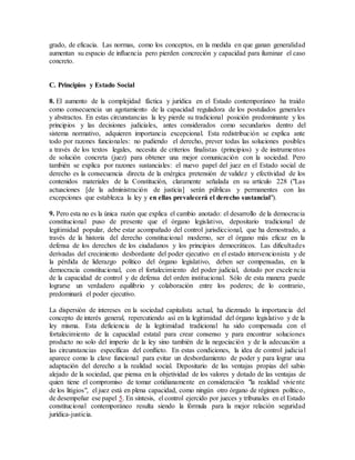 grado, de eficacia. Las normas, como los conceptos, en la medida en que ganan generalidad
aumentan su espacio de influencia pero pierden concreción y capacidad para iluminar el caso
concreto.
C. Principios y Estado Social
8. El aumento de la complejidad fáctica y jurídica en el Estado contemporáneo ha traído
como consecuencia un agotamiento de la capacidad reguladora de los postulados generales
y abstractos. En estas circunstancias la ley pierde su tradicional posición predominante y los
principios y las decisiones judiciales, antes considerados como secundarios dentro del
sistema normativo, adquieren importancia excepcional. Esta redistribución se explica ante
todo por razones funcionales: no pudiendo el derecho, prever todas las soluciones posibles
a través de los textos legales, necesita de criterios finalistas (principios) y de instrumentos
de solución concreta (juez) para obtener una mejor comunicación con la sociedad. Pero
también se explica por razones sustanciales: el nuevo papel del juez en el Estado social de
derecho es la consecuencia directa de la enérgica pretensión de validez y efectividad de los
contenidos materiales de la Constitución, claramente señalada en su artículo 228 ("Las
actuaciones [de la administración de justicia] serán públicas y permanentes con las
excepciones que establezca la ley y en ellas prevalecerá el derecho sustancial").
9. Pero esta no es la única razón que explica el cambio anotado: el desarrollo de la democracia
constitucional puso de presente que el órgano legislativo, depositario tradicional de
legitimidad popular, debe estar acompañado del control jurisdiccional, que ha demostrado, a
través de la historia del derecho constitucional moderno, ser el órgano más eficaz en la
defensa de los derechos de los ciudadanos y los principios democráticos. Las dificultades
derivadas del crecimiento desbordante del poder ejecutivo en el estado intervencionista y de
la pérdida de liderazgo político del órgano legislativo, deben ser compensadas, en la
democracia constitucional, con el fortalecimiento del poder judicial, dotado por excelencia
de la capacidad de control y de defensa del orden institucional. Sólo de esta manera puede
lograrse un verdadero equilibrio y colaboración entre los poderes; de lo contrario,
predominará el poder ejecutivo.
La dispersión de intereses en la sociedad capitalista actual, ha diezmado la importancia del
concepto de interés general, repercutiendo así en la legitimidad del órgano legislativo y de la
ley misma. Esta deficiencia de la legitimidad tradicional ha sido compensada con el
fortalecimiento de la capacidad estatal para crear consenso y para encontrar soluciones
producto no solo del imperio de la ley sino también de la negociación y de la adecuación a
las circunstancias específicas del conflicto. En estas condiciones, la idea de control judicial
aparece como la clave funcional para evitar un desbordamiento de poder y para lograr una
adaptación del derecho a la realidad social. Depositario de las ventajas propias del sabio
alejado de la sociedad, que piensa en la objetividad de los valores y dotado de las ventajas de
quien tiene el compromiso de tomar cotidianamente en consideración "la realidad viviente
de los litigios", el juez está en plena capacidad, como ningún otro órgano de régimen político,
de desempeñar ese papel 5. En síntesis, el control ejercido por jueces y tribunales en el Estado
constitucional contemporáneo resulta siendo la fórmula para la mejor relación seguridad
jurídica-justicia.
 