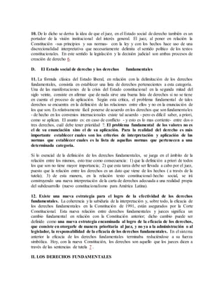 10. De lo dicho se deriva la idea de que el juez, en el Estado social de derecho también es un
portador de la visión institucional del interés general. El juez, al poner en relación la
Constitución -sus principios y sus normas- con la ley y con los hechos hace uso de una
discrecionalidad interpretativa que necesariamente delimita el sentido político de los textos
constitucionales. En este sentido la legislación y la decisión judicial son ambas procesos de
creación de derecho 6.
D. El Estado social de derecho y los derechos fundamentales
11. La fórmula clásica del Estado liberal, en relación con la delimitación de los derechos
fundamentales, consistía en establecer una lista de derechos pertenecientes a esta categoría.
Una de las manifestaciones de la crisis del Estado constitucional en la segunda mitad del
siglo veinte, consiste en afirmar que de nada sirve una buena lista de derechos si no se tiene
en cuenta el proceso de aplicación. Según esta crítica, el problema fundamental de tales
derechos se encuentra en la definición de las relaciones entre ellos y no en la enunciación de
los que son. Es relativamente fácil ponerse de acuerdo en los derechos que son fundamentales
- de hecho en los convenios internacionales existe tal acuerdo - pero es difícil saber, a priori,
como se aplican. El asunto es: en caso de conflicto - y esto es lo mas corriente- entre dos o
tres derechos, cuál debe tener prioridad ?. El problema fundamental de los valores no es
el de su enunciación sino el de su aplicación. Para la realidad del derecho es más
importante establecer cuales son los criterios de interpretación y aplicación de las
normas que establecer cuales es la lista de aquellas normas que pertenecen a una
determinada categoría.
Si lo esencial de la definición de los derechos fundamentales, se juega en el ámbito de la
relación entre los mismos, esto trae como consecuencia: 1) que la definición a priori de todos
los que son no tiene mayor importancia; 2) que esta tarea debe ser llevada a cabo por el juez,
puesto que la relación entre los derechos es un dato que viene de los hechos ( a través de la
tutela); 3) de esta manera, en la relación texto constitucional-hecho social, se irá
construyendo una nueva interpretación de la carta de derechos adecuada a una realidad propia
del subdesarrollo (nuevo constitucionalismo para América Latina).
12. Existe una nueva estrategia para el logro de la efectividad de los derechos
fundamentales. La coherencia y la sabiduría de la interpretación y, sobre todo, la eficacia de
los derechos fundamentales en la Constitución de 1991, están asegurados por la Corte
Constitucional. Esta nueva relación entre derechos fundamentales y jueces significa un
cambio fundamental en relación con la Constitución anterior; dicho cambio puede ser
definido como una nueva estrategia encaminada al logro de la eficacia de los derechos,
que consiste en otorgarle de manera prioritaria al juez, y no ya a la administración o al
legislador, la responsabilidad de la eficacia de los derechos fundamentales. En el sistema
anterior la eficacia de los derechos fundamentales terminaba reduciéndose a su fuerza
simbólica. Hoy, con la nueva Constitución, los derechos son aquello que los jueces dicen a
través de las sentencias de tutela 7 .
II. LOS DERECHOS FUNDAMENTALES
 