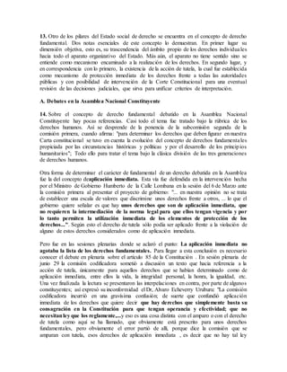 13. Otro de los pilares del Estado social de derecho se encuentra en el concepto de derecho
fundamental. Dos notas esenciales de este concepto lo demuestran. En primer lugar su
dimensión objetiva, esto es, su trascendencia del ámbito propio de los derechos individuales
hacia todo el aparato organizativo del Estado. Más aún, el aparato no tiene sentido sino se
entiende como mecanismo encaminado a la realización de los derechos. En segundo lugar, y
en correspondencia con lo primero, la existencia de la acción de tutela, la cual fue establecida
como mecanismo de protección inmediata de los derechos frente a todas las autoridades
públicas y con posibilidad de intervención de la Corte Constitucional para una eventual
revisión de las decisiones judiciales, que sirva para unificar criterios de interpretación.
A. Debates en la Asamblea Nacional Constituyente
14. Sobre el concepto de derecho fundamental debatido en la Asamblea Nacional
Constituyente hay pocas referencias. Casi todo el tema fue tratado bajo la rúbrica de los
derechos humanos. Así se desprende de la ponencia de la subcomisión segunda de la
comisión primera, cuando afirma: "para determinar los derechos que deben figurar en nuestra
Carta constitucional se tuvo en cuenta la evolución del concepto de derechos fundamentales
propiciada por las circunstancias históricas y políticas y por el desarrollo de los principios
humanitarios"; Todo ello para tratar el tema bajo la clásica división de las tres generaciones
de derechos humanos.
Otra forma de determinar el carácter de fundamental de un derecho debatida en la Asamblea
fue la del concepto deaplicación inmediata. Esta vía fue defendida en la intervención hecha
por el Ministro de Gobierno Humberto de la Calle Lombana en la sesión del 6 de Marzo ante
la comisión primera al presentar el proyecto de gobierno: "... en nuestra opinión no se trata
de establecer una escala de valores que discrimine unos derechos frente a otros, ... lo que el
gobierno quiere señalar es que hay unos derechos que son de aplicación inmediata, que
no requieren la intermediación de la norma legal para que ellos tengan vigencia y por
lo tanto permiten la utilización inmediata de los elementos de protección de los
derechos...". Según esto el derecho de tutela sólo podía ser aplicado frente a la violación de
alguno de estos derechos considerados como de aplicación inmediata.
Pero fue en las sesiones plenarias donde se aclaró el punto: La aplicación inmediata no
agotaba la lista de los derechos fundamentales. Para llegar a esta conclusión es necesario
conocer el debate en plenaria sobre el artículo 85 de la Constitución . En sesión plenaria de
junio 29 la comisión codificadora sometió a discusión un texto que hacia referencia a la
acción de tutela, únicamente para aquellos derechos que se habían determinado como de
aplicación inmediata, entre ellos la vida, la integridad personal, la honra, la igualdad, etc.
Una vez finalizada la lectura se presentaron las interpelaciones en contra, por parte de algunos
constituyentes; así expresó su inconformidad el Dr, Alvaro Echeverry Uruburu: "La comisión
codificadora incurrió en una gravísima confusión; de suerte que confundió aplicación
inmediata de los derechos que quiere decir que hay derechos que simplemente basta su
consagración en la Constitución para que tengan operancia y efectividad; que no
necesitanley que los reglamente,...y eso es una cosa distinta con el amparo o con el derecho
de tutela como aquí se ha llamado, que obviamente está prescrito para unos derechos
fundamentales, pero obviamente el error partió de allí, porque dice la comisión que se
amparan con tutela, esos derechos de aplicación inmediata , es decir que no hay tal ley
 