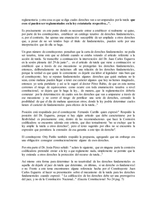 reglamentaria y otra cosa es que se diga cuales derechos van a ser amparados por la tutela que
esos si pueden ser reglamentados en la ley estatutaria respectiva...".
Es precisamente en este punto donde es necesario entrar a establecer si realmente se quiso,
por parte de los constituyentes, establecer un catálogo taxativo de derechos fundamentales,
o, por el contrario, fue apenas una enunciación susceptible de ser ampliada a otros derechos
que, a pesar de no ser tenidos bajo el título de fundamentales, pueden serlo por una
interpretación que de ella se haga.
Un gran número de constituyentes pensaban que la carta de derechos fundamentales no podía
ser taxativa, tema este que se debatió cuando se estaba votando el artículo referente a la
acción de tutela. Se transcribe a continuación la intervención del Dr. Juan Carlos Esguerra
en la sesión plenaria del 29 de junio:"... en el artículo de tutela que viene a continuación se
estableció que a través de ese mecanismo se protegerían los derechos fundamentales,
entonces, deliberadamente no incluimos allí una relación de los derechos fundamentales,
porque la verdad es que quizá lo conveniente es dejarle esa labor al legislador más bien que
al constituyente; hoy se reputan fundamentales algunos derechos que quizá mañana no lo
sean, como mañana pueden llegar a tener ese carácter algunos que hoy no hemos imaginado,
entonces yo sería partidario y así se lo sugerí al doctor Pérez Rubio, de que en esta norma
corremos el riesgo de equivocarnos como ocurre con toda enumeración taxativa a nivel
constitucional, se dejara que lo haga la ley... de manera...que la reglamentación debería
comenzar por la determinación de cuales son los derechos que van a ampararse a través de
ese mecanismo y no correr el riesgo de petrificar una serie de derechos, cerrando la
posibilidad de que el día de mañana aparezcan otros; donde la ley podría determinar cuales
tienen el carácter de fundamentales para efectos de la tutela..."
Posición está respaldada por el constituyente Fernando Carrillo quien expresó:" Respaldo la
posición del Dr. Esguerra, porque si hay algún artículo que debe caracterizarse por la
flexibilidad es precisamente este, dentro de las recomendaciones que hace la Comisión
codificadora se encuentra además este criterio, que dice textualmente "no se excluye que la
ley amplíe la tutela a otros derechos", pero el texto sugerido por ellos no se encuentra la
expresión que permitiera la extensión de esa garantía a este tipo de derecho".
El constituyente Otty Patiño también respaldo la propuesta, agregando que sin embargo era
una obligación consagrar constitucionalmente alguno de esos derechos.
Por otra parte el Dr. Jesús Pérez señaló: " aclaro lo siguiente, que en ninguna parte la comisión
codificadora pretendió enviar a la ley a que reglamente nada, simplemente se permite que la
ley extienda a otros derechos la protección del recurso de tutela..."
Así mismo otra forma para determinar la no taxatividad de los derechos fundamentales es
aquella de dejarle al juez de tutela que determine, en últimas, si un derecho es fundamental
o no. Frente a este tema encontramos alguna referencia hecha por el Constituyente Juan
Carlos Esguerra al hacer su presentación sobre el mecanismo de la tutela para los derechos
fundamentales cuando expresó: " La calificación de los derechos debe ser una prerrogativa
del juez, y no de la Constitución Nacional..." (Gaceta Constitucional No 24 pag. 7)
 