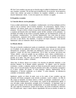 15. Esta Corte considera que para que un derecho tenga la calidad de fundamental debe reunir
unos requisitos esenciales. De otro lado para la identificación de un derecho de tal naturaleza
existen unos criterios que ponen en evidencia los requisitos señalados y, de contera, el
derecho fundamental mismo. A estos dos aspectos nos referimos en seguida.
B. Requisitos esenciales
1). Conexión directa con los principios
Como se señaló anteriormente, los principios constitucionales son la base axiológico-jurídica
sobre la cual se construye todo el sistema normativo. En consecuencia, ninguna norma o
institución del sistema puede estar en contradicción con los postulados expuestos en los
principios. De aquí se deriva el hecho de que toda la discrecionalidad otorgada a los órganos
y creadores del derecho debe estar fundada a partir del hilo conductor de los principios. La
movilidad del sentido de una norma se encuentra limitada por una interpretación acorde con
los principios constitucionales. Los derechos fundamentales son, como todas las normas
constitucionales, emanación de los valores y principios constitucionales, pero su vinculación
con estos es más directa, más inmediata, se aprecia con mayor evidencia. Todo derecho
fundamental debe ser emanación directa de un principio.
2). Eficacia directa
Para que un derecho constitucional pueda ser considerado como fundamental, debe además
ser el resultado de una aplicación directa del texto constitucional, sin que sea necesario una
intermediación normativa; debe haber una delimitación precisa de los deberes positivos o
negativos a partir del sólo texto constitucional. Por lo tanto, en normas que poseen una
"textura abierta", como por ejemplo las que establecen meros valores constitucionales, a
partir de la cual el legislador entra a fijar el sentido del texto, no podrían presentarse la
garantía de la tutela. Está claro que no puede ser fundamental un derecho cuya eficacia
depende de decisiones políticas eventuales.
Ahora bien, la eficacia directa no se reduce a los derechos de aplicación inmediata o a los
derechos humanos de la llamada primera generación. En algunos casos los derechos
económicos, sociales y culturales pueden ser objeto de protección especial por medio de la
tutela; tal es el caso del artículo 50 sobre los derechos de los niños; los derechos consagrados
en el inciso segundo del artículo 53 sobre principios mínimos fundamentales de los
trabajadores; el derecho establecido en el artículo 73 sobre obtención de información
contenida en documentos públicos.
Igualmente pueden ser objeto de tutela casos en los cuales el juez considere que una
prestación del Estado consagrada como derecho económico, social o cultural, o la falta de
ella, ponga en entredicho de manera directa y evidente un principio constitucional o uno o
varios derechos fundamentales , de tal manera que, a partir de una interpretación global, el
caso sub judice resulte directamente protegido por la Constitución. Es importante tener en
cuenta que la eficacia de las normas constitucionales no se puede determinar en abstracto;
ella varía según las circunstancias propias de los hechos: una norma de aplicación inmediata
(art. 85) puede tener mayor o menor eficacia dependiendo del caso en cuestión; lo mismo un
 