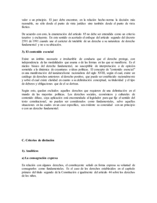 valor o un principio. El juez debe encontrar, en la relación hecho-norma la decisión más
razonable, no sólo desde el punto de vista jurídico sino también desde el punto de vista
fáctico.
De acuerdo con esto, la enumeración del artículo 85 no debe ser entendida como un criterio
taxativo y excluyente. En este sentido es acertado el enfoque del artículo segundo del decreto
2591 de 1991 cuando une el carácter de tutelable de un derecho a su naturaleza de derecho
fundamental y no a su ubicación.
3). El contenido esencial
Existe un ámbito necesario e irreductible de conducta que el derecho protege, con
independencia de las modalidades que asuma o de las formas en las que se manifieste. Es el
núcleo básico del derecho fundamental, no susceptible de interpretación o de opinión
sometida a la dinámica de coyunturas o ideas políticas. El concepto de "contenido esencial"
es una manifestación del iusnaturalismo racionalista del siglo XVIII, según el cual, existe un
catálogo de derechos anteriores al derecho positivo, que puede ser establecido racionalmente
y sobre el cual existe claridad en cuanto a su delimitación conceptual, su titularidad y el tipo
de deberes y obligaciones que de el se derivan.
Según esto, quedan excluidos aquellos derechos que requieren de una delimitación en el
mundo de las mayorías políticas. Los derechos sociales, económicos y culturales de
contenido difuso, cuya aplicación está encomendada al legislador para que fije el sentido del
texto constitucional, no pueden ser considerados como fundamentales, salvo aquellas
situaciones en las cuales en un caso específico, sea evidente su conexidad con un principio
o con un derecho fundamental.
C. Criterios de distinción
1). Analíticos
a) La consagración expresa
En relación con algunos derechos, el constituyente señaló en forma expresa su voluntad de
consagrarlos como fundamentales. Es el caso de los derechos establecidos en el capítulo
primero del título segundo de la Constitución e igualmente del artículo 44 sobre los derechos
de los niños.
 