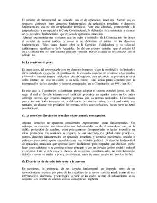 El carácter de fundamental no coincide con el de aplicación inmediata. Siendo así, es
necesario distinguir entre derechos fundamentales de aplicación inmediata y derechos
fundamentales que no son de aplicación inmediata. Ante esta dificultad, corresponde a la
jurisprudencia, y en especial a la Corte Constitucional, la definición de la naturaleza y alcance
de los derechos fundamentales que no son de aplicación inmediata.
Algunos exconstituyentes sostienen que los títulos y subtítulos de la Constitución no tienen
el carácter de norma jurídica y como tal no delimitan el ámbito de los derechos
fundamentales. Tales títulos fueron obra de la Comisión Codificadora y no voluntad
jurídicamente significativa de la Asamblea. De ahí que estimen también que el artículo 85
de la Constitución no tiene alcance práctico y resulta inocuo a causa de su conflicto con el
artículo 86.
b). La remisión expresa.
En otros casos, tal como sucede con los derechos humanos y con la prohibición de limitarlos
en los estados de excepción, el constituyente ha estimado conveniente remitirse a los tratados
y convenios internacionales ratificados por el Congreso, para reconocer su prevalencia en el
orden interno, no sólo en cuanto a su texto mismo sino como pauta concreta para la
interpretación de los derechos y deberes consagrados en la Constitución de 1991 (art. 93).
En este caso la Constitución colombiana parece adoptar el sistema español (const. art.10),
según el cual el derecho internacional ratificado prevalece en aquellos casos en los cuales
contenga normas que ofrezcan mayores garantías que las normas nacionales. La remisión
parece ser ante todo interpretativa, a diferencia del sistema italiano en el cual existe una
remisión de alcance más profundo: las normas, en los casos señalados, hacen parte del texto
constitucional.
c). La conexión directa con derechos expresamente consagrados.
Algunos derechos no aparecen considerados expresamente como fundamentales. Sin
embargo, su conexión con otros derechos fundamentales es de tal naturaleza que, sin la
debida protección de aquellos, estos prácticamente desaparecerían o harían imposible su
eficaz protección. En ocasiones se requiere de una interpretación global entre principios,
valores, derechos fundamentales de aplicación inmediata y derechos económicos sociales o
culturales para poder apoyar razonablemente una decisión judicial. Un derecho fundamental
de aplicación inmediata que aparece como insuficiente para respaldar una decisión puede
llegar a ser suficiente si se combina con un principio o con un derecho de tipo social o cultural
y viceversa. Esto se debe a que la eficacia de las normas constitucionales no está claramente
definida cuando se analiza a priori, en abstracto, antes de entrar en relación con los hechos.
d). El carácter de derecho inherente a la persona
En ocasiones, la existencia de un derecho fundamental no depende tanto de un
reconocimiento expreso por parte de los creadores de la norma constitucional, como de una
interpretación sistemática y teleológica a partir de las cuales se mire el ordenamiento en su
conjunto, o la norma de acuerdo con su consagración implícita
 