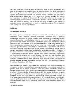 De aquí la importancia del artículo 94 de la Constitución según el cual, la enumeración de la
carta de derechos no debe entenderse como la negación de otros que, siendo inherentes al
hombre no figuren expresamente en la Constitución o en los convenios internacionales
vigentes. Esta disposición concuerda con el sentido amplio y dinámico que debe tener el
concepto de derecho fundamental en el Estado social. En otros términos: los criterios
que determinan el carácter de fundamental de un derecho, sobrepasan la consagración
expresa y dependen de la existencia de un consenso, histórico y de una voluntad colectiva en
torno a la naturaleza específica de un derecho, con todas sus implicaciones relativas al
contenido esencial, a la conexión con los principios y a la eficacia directa. Por eso el criterio
de la consagración expresa es insuficiente.
2). Fácticos
a) Importancia del hecho
La relación jurídica mencionada entre valor fundamental o vinculado con un valor
fundamental (salud, propiedad, posesión, competencia económica, etc.) y aplicación
problemática, determina un camino específico para la construcción conceptual de estos
derechos. Este camino es principalmente inductivo; será a través de la interpretación que los
jueces hagan de la relación entre los textos y los hechos que se vayan presentando, como se
irá construyendo la delimitación de los derechos mencionados. Por lo pronto, los jueces y la
Corte cuentan, para su interpretación, por un lado, con el texto constitucional, con el catálogo
de valores que se desprende de los principios constitucionales y que alimenta toda el saber
del constitucionalismo occidental y de la doctrina sobre el Estado social de derecho, y por el
otro con una realidad social colmada de dificultades económicas, atropellos y violaciones a
los derechos humanos y con unas instituciones venidas a menos en su capacidad reguladora.
A partir de estos dos elementos, normas y hechos, el juez constitucional debe ir construyendo
una interpretación razonable de la carta de derechos; esto quiere decir que el resultado final
de la interpretación debe tener en cuenta las dificultades estructurales de la realidad
económica colombiana sin que dichas dificultades hagan inocua la voluntad constituyente de
construir, desde el presente, una sociedad más justa, más libre y más democrática, tal como
lo establece el preámbulo de la Carta.
De conformidad con lo anterior, en aquellas situaciones en las cuales la norma constitucional
se encuentra en franca contradicción con hechos generalizados e irremediables en un futuro
próximo por la falta de recursos económicos -como por ejemplo la mortalidad infantil por
carencia de agua potable- el juez, sin desconocer los mandatos constitucionales -en este caso
el artículo 366 sobre prioridad del gasto público social- debe apreciar los límites impuestos
por las posibilidades económicas, de tal manera que su decisión no se convierta en un
bendición al "statu quo", pero tampoco en una orden que imponga un cambio imposible de
llevar a la práctica sin cambiar las reglas estructurales de la economía. En este punto adquiere
especial significación todos los desarrollos contemporáneos alrededor de la idea del juez
como instrumento de paz social y como pieza central de un orden democrático basado en el
consenso.
2) Carácter histórico
 