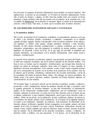 Por otra parte, la categoría de derecho fundamental posee también un carácter histórico. Dos
implicaciones se derivan de este postulado: a). No todos los derechos fundamentales lo han
sido en todos los tiempos y algunos de ellos bien han podido tener este carácter en forma
transitoria y luego perderla, todo ello de acuerdo con la evolución de la sociedad civil, y b).
La entidad de fundamental de un derecho se encuentra ligada al estado de la representación
colectiva sobre el tema. Vale decir, la visión que la sociedad tiene de dichos derechos.
III. LOS DERECHOS ECONOMICOS SOCIALES Y CULTURALES
A. Su naturaleza jurídica
16. La carta de derechos de la Constitución colombiana es especialmente generosa en lo que
se refiere a los derechos sociales, económicos y culturales, consagrados en el capítulo
segundo del título segundo. Mucho se ha discutido sobre el carácter normativo de los mismos.
Las opiniones se dividen entre quienes otorgan naturaleza normativa a tales derechos,
haciendo de ellos plenos derechos constitucionales y quienes consideran que se trata de
enunciados programáticos que sólo adquieren la condición de normas jurídicas cuando el
legislador los desarrolle a través de la ley. En lo que sigue de este fallo se defenderá una
posición intermedia, en concordancia con lo anotado anteriormente sobre estado social y
principios constitucionales.
La mayoría de los derechos en referencia implican una prestación por parte del Estado y por
lo tanto una erogación económica que por lo general depende de una decisión política. Con
base en esto, se sostiene que los enunciados constitucionales que recogen tales derechos no
pueden ser objeto de decisiones judiciales hasta tanto el Congreso no haya expedido la
legislación necesaria para aplicarlos; de lo contrario, se dice, el juez estaría ocupando terrenos
que no le corresponden de acuerdo con la doctrina de la separación de los poderes. Esta fue
la solución que la doctrina colombiana e internacional dio al asunto mencionado, a la luz de
los postulados del estado de derecho liberal clásico. Sin embargo, los nuevos postulados del
Estado social y las nuevas relaciones jurídicas derivadas del Estado bienestar imponen un
cuestionamiento de esta solución.
17. En primer lugar, es necesario advertir que los derechos económicos sociales y culturales,
promovidos a nivel constitucional durante las primeras décadas del siglo y conocidos como
la segunda generación de derechos humanos, no han sido incorporados al ordenamiento
jurídico de las democracias constitucionales simplemente por ser considerados como un
elemento adicional de protección. La razón de ser de tales derechos está en el hecho de que
su mínima satisfacción es una condición indispensable para el goce de los derechos civiles y
políticos. Dicho de otra forma: sin la satisfacción de unas condiciones mínimas de existencia,
o en términos del artículo primero de la Constitución, sin el respeto "de la dignidad humana"
en cuanto a sus condiciones materiales de existencia, toda pretensión de efectividad de los
derechos clásicos de libertad e igualdad formal consagrados en el capítulo primero del título
segundo de la Carta, se reducirá a un mero e inocuo formalismo, irónicamente descrito por
Anatole France cuando señalaba que todos los franceses tenían el mismo derecho de dormir
bajo los puentes. Sin la efectividad de los derechos económicos, sociales y culturales, los
derechos civiles y políticos son una mascarada. Y a la inversa, sin la efectividad de los
 
