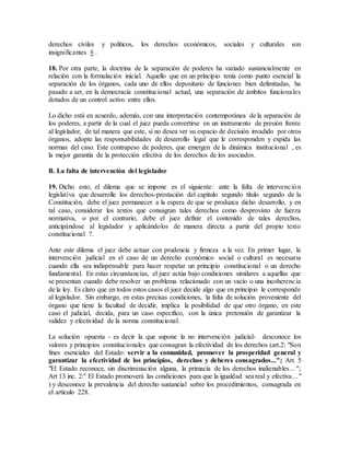 derechos civiles y políticos, los derechos económicos, sociales y culturales son
insignificantes 8 .
18. Por otra parte, la doctrina de la separación de poderes ha variado sustancialmente en
relación con la formulación inicial. Aquello que en un principio tenía como punto esencial la
separación de los órganos, cada uno de ellos depositario de funciones bien delimitadas, ha
pasado a ser, en la democracia constitucional actual, una separación de ámbitos funcionales
dotados de un control activo entre ellos.
Lo dicho está en acuerdo, además, con una interpretación contemporánea de la separación de
los poderes, a partir de la cual el juez pueda convertirse en un instrumento de presión frente
al legislador, de tal manera que este, si no desea ver su espacio de decisión invadido por otros
órganos, adopte las responsabilidades de desarrollo legal que le corresponden y expida las
normas del caso. Este contrapeso de poderes, que emergen de la dinámica institucional , es
la mejor garantía de la protección efectiva de los derechos de los asociados.
B. La falta de intervención del legislador
19. Dicho esto, el dilema que se impone es el siguiente: ante la falta de intervención
legislativa que desarrolle los derechos-prestación del capítulo segundo título segundo de la
Constitución, debe el juez permanecer a la espera de que se produzca dicho desarrollo, y en
tal caso, considerar los textos que consagran tales derechos como desprovisto de fuerza
normativa, o por el contrario, debe el juez definir el contenido de tales derechos,
anticipándose al legislador y aplicándolos de manera directa a partir del propio texto
constitucional ?.
Ante este dilema el juez debe actuar con prudencia y firmeza a la vez. En primer lugar, la
intervención judicial en el caso de un derecho económico social o cultural es necesaria
cuando ella sea indispensable para hacer respetar un principio constitucional o un derecho
fundamental. En estas circunstancias, el juez actúa bajo condiciones similares a aquellas que
se presentan cuando debe resolver un problema relacionado con un vacío o una incoherencia
de la ley. Es claro que en todos estos casos el juez decide algo que en principio le corresponde
al legislador. Sin embargo, en estas precisas condiciones, la falta de solución proveniente del
órgano que tiene la facultad de decidir, implica la posibilidad de que otro órgano, en este
caso el judicial, decida, para un caso específico, con la única pretensión de garantizar la
validez y efectividad de la norma constitucional.
La solución opuesta - es decir la que supone la no intervención judicial- desconoce los
valores y principios constitucionales que consagran la efectividad de los derechos (art.2: "Son
fines esenciales del Estado: servir a la comunidad, promover la prosperidad general y
garantizar la efectividad de los principios, derechos y deberes consagrados..."; Art. 5
"El Estado reconoce, sin discriminación alguna, la primacía de los derechos inalienables...";
Art 13 inc. 2:" El Estado promoverá las condiciones para que la igualdad sea real y efectiva..."
) y desconoce la prevalencia del derecho sustancial sobre los procedimientos, consagrada en
el artículo 228.
 