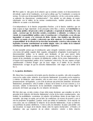 20. Pero quizás lo más grave de la solución que se comenta consiste en el desconocimiento
del artículo cuarto de la Constitución, en el cual se afirma que "La Constitución es norma de
normas. En todo caso de incompatibilidad entre la Constitución y la ley u otra norma jurídica,
se aplicarán las disposiciones constitucionales". Este artículo no solo plantea un asunto
relacionado con la validez de las normas constitucionales, también prescribe una clara
definición en cuanto a su efectividad.
Con independencia de la función programática-finalista y de la función simbólica que sin
duda ocupan un lugar importante en los preceptos sobre fines y valores, la Constitución es
una norma jurídica del presente y debe seraplicada y respetada de inmediato. Por esta
razón , sostener que los derechos sociales, económicos y culturales se reducen a un
vínculo de responsabilidad política entre el constituyente y el legislador, es no sólo una
ingenuidad en cuanto a la existencia de dicho vínculo, sino también una distorsión
evidente en cuanto al sentido y coherencia que debe mantener la Constitución. Si la
responsabilidad de la eficacia de los derechos mencionados estuviese sólo enmanos del
legislador, la norma constitucional no tendría ningún valor y la validez de la voluntad
constituyente quedaría supeditada a la voluntad legislativa.
Es más razonable pensar que el constituyente quiso otorgarle verdadero carácter normativo
a los textos del capítulo segundo título segundo, entregándole al legislador la prerrogativa de
discrecionalidad política en la materia pero facultando al juez para ejercer dicha
discrecionalidad, limitada a casos concretos, en ausencia de ley. De esa manera se logra el
respeto de las prioridades en materia de delimitación política de los textos fundamentales y
el respeto de la superioridad jurídica de la Constitución sobre la ley. De esta manera se logra
-parafraseando a Herbert Kruger- que las leyes valgan en el ámbito de los derechos
fundamentales en lugar de que los derechos fundamentales sólo valgan en el ámbito de la
ley 9 .
C. La justicia distributiva
21. Ahora bien, la aceptación de la tutela para los derechos en cuestión, sólo cabe en aquellos
casos en los cuales exista violación de un derecho fundamental de acuerdo con los requisitos
y criterios de distinción antes anotados; sólo en estos casos, el juez puede, en ausencia de
pronunciamiento del legislador, y con el fin de adecuar una protección inmediata del derecho
fundamental, pronunciarse sobe el sentido y alcance de la norma en el caso concreto y, si es
necesario, solicitar la intervención de las autoridades competentes para que tenga lugar la
prestación del Estado que ponga fin a la violación del derecho.
22. Está claro que, en tales eventos el juez debe tomar decisiones que consulten no sólo la
gravedad de la violación del derecho fundamental a la luz de los textos constitucionales, sino
también las posibilidades económicas de solución del problema dentro de una lógica de lo
razonable, que tenga en cuenta, por un lado, las condiciones de escasez de recursos y por el
otro los propósitos de igualdad y justicia social que señala la Constitución. En la mayoría de
estos casos, una vez establecida la violación de un derecho fundamental, el juez se enfrenta
a un problema de justicia distributiva. Como se sabe, los elementos de juicio para definir este
tipo de justicia no surgen de la relación misma entre los sujetos involucrados -el Estado y el
ciudadano- sino que requieren de un criterio valorativo exterior a dicha relación
 