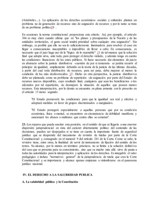 (Aristóteles....). La aplicación de los derechos económicos sociales y culturales plantea un
problema no de generación de recursos sino de asignación de recursos y por lo tanto se trata
de un problema político10 .
En ocasiones la norma constitucional proporciona este criterio. Así, por ejemplo, el artículo
366 es muy claro cuando afirma que en "los planes y presupuestos de la Nación y de las
entidades territoriales, el gasto social tendrá prioridad sobre cualquier otra asignación". Sin
embargo, es posible que ella no sea lo suficientemente iluminadora para resolver el caso sin
llegar a consecuencias inaceptables o imposibles de llevar a cabo. En consecuencia, es
necesario que el juez haga uso de la "lógica de lo razonable" 11 de tal manera que la solución
final que adopte sirva, ante todo, para proteger el derecho violado, y además tenga en cuenta
las condiciones financieras de los entes públicos. Si fuese necesario dar elementos de juicio
en abstracto sobre la justicia distributiva -cuestión de por si temeraria- se podría recurrir al
principio de igualdad, ampliamente debatido en la teoría de la justicia de las últimas décadas,
a partir del cual toda distribución de recursos, para ser justa, deba mejorar al menos la
condición de los más desfavorecidos 12 . Dicho en otra perspectiva, la justicia distributiva
debe ser planteada como un problema de repartición -de asignación por parte del Estado- de
recursos nuevos disponibles, cuyo resultado final, cualquiera que sean los beneficiarios o los
afectados por tal repartición, no desmejore la situación de aquellos que poseen menos
recursos. Esta interpretación, por lo demás se encuentra en plena armonía con lo prescrito en
el artículo 13 inciso segundo:
"El Estado promoverá las condiciones para que la igualdad sea real y efectiva y
adoptará medidas en favor de grupos discriminados o marginados.
"El Estado protegerá especialmente a aquellas personas que por su condición
económica, física o mental, se encuentren en circunstancia de debilidad manifiesta y
sancionará los abusos o maltratos que contra ellas se cometan".
23. Los reparos que pueda suscitar esta posición, en el sentido de que se llegaría a una enorme
dispersión jurisprudencial en vista del carácter abiertamente político del contenido de las
decisiones, pueden ser despejados si se tiene en cuenta la importante fuente de seguridad
jurídica que se desprende del mecanismo de revisión de tutelas por parte de la Corte
Constitucional y consagrado en el numeral 9 del artículo 241 de la Carta. Como se sabe, la
revisión tiene, entre otras, la finalidad de servir de instrumento de fijación del sentido de los
textos. Su alcance, por lo menos en términos prácticos, no se limita a la solución definitiva
del caso que se presenta para su conocimiento, sino que va mucho más allá: sirve de pauta a
todas las autoridades para la interpretación y aplicación de los derechos. Es innegable el valor
pedagógico e incluso "normativo- general" de la jurisprudencia de tutela que crea la Corte
Constitucional y su importancia y alcance apenas empiezan a vislumbrarse en el panorama
jurídico nacional.
IV. EL DERECHO A LA SALUBRIDAD PUBLICA
A. La salubridad pública y la Constitución
 