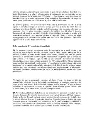 clarísima intención del constituyente de reorientar el gasto público: el situado fiscal (art. 356,
inciso 2) se destina a la salud y a la educación; la participación de los municipios en los
ingresos corrientes de la nación (art. 357, inciso 1) debe financiar áreas prioritarias de
inversión social ; y las rentas provenientes de los monopolios departamentales, de juegos de
suerte y azar y de licores (art. 336), incisos 4 y 5) la salud y la educación."
En términos globales -dice el doctor Yepes Parra- " En la Constitución de 1991 la salud
superó el estrecho concepto de asistencia publica que traía la Carta de 1886". Esto se
manifiesta a través de diferentes artículos de la Constitución, entre los cuales sobresalen los
siguientes: Art. 13, sobre protección especial a los débiles; Art. 44 sobre el derecho
fundamental a la salud de los niños; el artículo 49 que establece la atención a la salud y al
saneamiento ambiental como servicios públicos a cargo del Estado; el artículo 64 sobre
acceso progresivo de los trabajadores agrarios a los servicios de salud y el artículo 78 relativo
a protección de la salud de los consumidores.
B. La importancia del servicio de alcantarillado
26. En respuesta a varios interrogantes sobre la importancia de la salud publica y su
vinculación con el derecho a la vida, el doctor John A. Flórez Trujillo, Vicedecano de la
Facultad Nacional de Salud Publica Héctor Abad Gómez, sostiene que entre las causas
principales de enfermedades diarreico-agudas se encuentran, "en primer lugar la carencia de
agua potable, y en segundo lugar la falta de una adecuada disposición de escretas
(alcantarillado, pozos sépticos, tazas sanitarias). En 1984, agrega el doctor Flórez, la primera
causa inmediata de mortalidad en niños entre 1 y 4 anos fueron las enfermedades infecciosas
intestinales (en su mayoría enfermedades diarreicas) En la lista de las diez primeras causas
también figura otra enfermedad asociada con el deficiente estado sanitario, la helmintiasis.
La segunda enfermedad más importante que afecta a la población infantil son las infecciones
intestinales".
"El hecho de que la comunidad -concluye el doctor Florez- no tenga servicio de
alcantarillado, o lo tenga pero no funcionando adecuadamente, se constituye en un factor de
riesgo grande para la salud de la comunidad expuesta a dicha situación". Como se deduce
claramente de las estadísticas anotadas, la expresión "factor de riesgo grande" utilizada por
el doctor Flórez, no se refiere a otra cosa que al riesgo de muerte.
27. Por otro lado, el Tribunal de Bolívar, en una interpretación apresurada concluye que los
derechos fundamentales son sólo los enumerados en el capítulo primero del Titulo segundo.
Quizás la idea del Tribunal era la de sostener que tales derechos son aquellos definidos por
el artículo 85 como derechos de aplicación inmediata. Pero aún si esta fue la idea que quiso
expresarse y que no esta explícita en el razonamiento del Tribunal, su validez es cuestionable
de acuerdo con todo lo dicho anteriormente sobre el carácter abierto de dicho concepto,
claramente establecido en los debates de la Asamblea Nacional Constituyente.
 