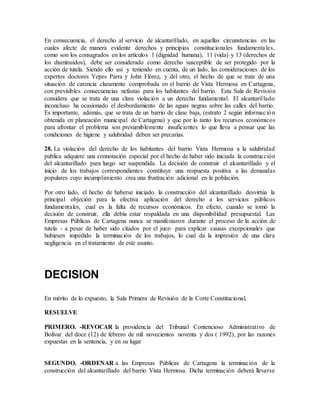 En consecuencia, el derecho al servicio de alcantarillado, en aquellas circunstancias en las
cuales afecte de manera evidente derechos y principios constitucionales fundamentales,
como son los consagrados en los artículos 1 (dignidad humana), 11 (vida) y 13 (derechos de
los disminuidos), debe ser considerado como derecho susceptible de ser protegido por la
acción de tutela. Siendo ello así y teniendo en cuenta, de un lado, las consideraciones de los
expertos doctores Yepes Parra y John Flórez, y del otro, el hecho de que se trate de una
situación de carencia claramente comprobada en el barrio de Vista Hermosa en Cartagena,
con previsibles consecuencias nefastas para los habitantes del barrio. Esta Sala de Revisión
considera que se trata de una clara violación a un derecho fundamental. El alcantarillado
inconcluso ha ocasionado el desbordamiento de las aguas negras sobre las calles del barrio.
Es importante, además, que se trata de un barrio de clase baja, (estrato 2 según información
obtenida en planeación municipal de Cartagena) y que por lo tanto los recursos económicos
para afrontar el problema son presumiblemente insuficientes lo que lleva a pensar que las
condiciones de higiene y salubridad deben ser precarias.
28. La violación del derecho de los habitantes del barrio Vista Hermosa a la salubridad
publica adquiere una connotación especial por el hecho de haber sido iniciada la construcción
del alcantarillado para luego ser suspendida. La decisión de construir el alcantarillado y el
inicio de los trabajos correspondientes constituye una respuesta positiva a las demandas
populares cuyo incumplimiento crea una frustración adicional en la población.
Por otro lado, el hecho de haberse iniciado la construcción del alcantarillado desvirtúa la
principal objeción para la efectiva aplicación del derecho a los servicios públicos
fundamentales, cual es la falta de recursos económicos. En efecto, cuando se tomó la
decisión de construir, ella debía estar respaldada en una disponibilidad presupuestal. Las
Empresas Públicas de Cartagena nunca se manifestaron durante el proceso de la acción de
tutela - a pesar de haber sido citados por el juez- para explicar causas excepcionales que
hubiesen impedido la terminación de los trabajos, lo cual da la impresión de una clara
negligencia en el tratamiento de este asunto.
DECISION
En mérito de lo expuesto, la Sala Primera de Revisión de la Corte Constitucional,
RESUELVE
PRIMERO. -REVOCAR la providencia del Tribunal Contencioso Administrativo de
Bolívar del doce (12) de febrero de mil novecientos noventa y dos ( 1992), por las razones
expuestas en la sentencia, y en su lugar
SEGUNDO. -ORDENAR a las Empresas Públicas de Cartagena la terminación de la
construcción del alcantarillado del barrio Vista Hermosa. Dicha terminación deberá llevarse
 
