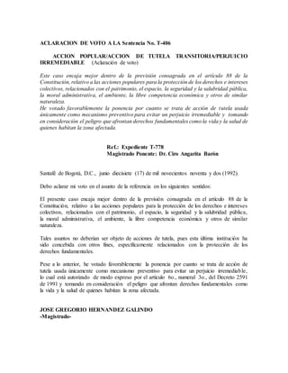 ACLARACION DE VOTO A LA Sentencia No. T-406
ACCION POPULAR/ACCION DE TUTELA TRANSITORIA/PERJUICIO
IRREMEDIABLE (Aclaración de voto)
Este caso encaja mejor dentro de la previsión consagrada en el artículo 88 de la
Constitución, relativo a las acciones populares para la protección de los derechos e intereses
colectivos, relacionados con el patrimonio, el espacio, la seguridad y la salubridad pública,
la moral administrativa, el ambiente, la libre competencia económica y otros de similar
naturaleza.
He votado favorablemente la ponencia por cuanto se trata de acción de tutela usada
únicamente como mecanismo preventivo para evitar un perjuicio irremediable y tomando
en consideración el peligro que afrontan derechos fundamentales como la vida y la salud de
quienes habitan la zona afectada.
Ref.: Expediente T-778
Magistrado Ponente: Dr. Ciro Angarita Barón
Santafé de Bogotá, D.C., junio diecisiete (17) de mil novecientos noventa y dos (1992).
Debo aclarar mi voto en el asunto de la referencia en los siguientes sentidos:
El presente caso encaja mejor dentro de la previsión consagrada en el artículo 88 de la
Constitución, relativo a las acciones populares para la protección de los derechos e intereses
colectivos, relacionados con el patrimonio, el espacio, la seguridad y la salubridad pública,
la moral administrativa, el ambiente, la libre competencia económica y otros de similar
naturaleza.
Tales asuntos no deberían ser objeto de acciones de tutela, pues esta última institución ha
sido concebida con otros fines, específicamente relacionados con la protección de los
derechos fundamentales.
Pese a lo anterior, he votado favorablemente la ponencia por cuanto se trata de acción de
tutela usada únicamente como mecanismo preventivo para evitar un perjuicio irremediable,
lo cual está autorizado de modo expreso por el artículo 6o., numeral 3o., del Decreto 2591
de 1991 y tomando en consideración el peligro que afrontan derechos fundamentales como
la vida y la salud de quienes habitan la zona afectada.
JOSE GREGORIO HERNANDEZ GALINDO
-Magistrado-
 
