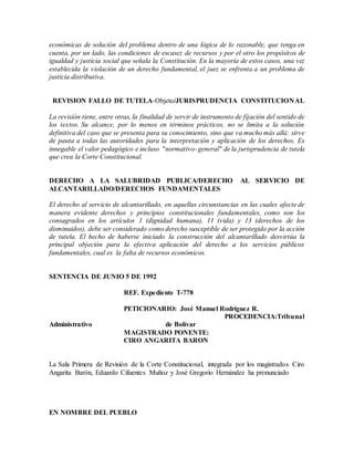 económicas de solución del problema dentro de una lógica de lo razonable, que tenga en
cuenta, por un lado, las condiciones de escasez de recursos y por el otro los propósitos de
igualdad y justicia social que señala la Constitución. En la mayoría de estos casos, una vez
establecida la violación de un derecho fundamental, el juez se enfrenta a un problema de
justicia distributiva.
REVISION FALLO DE TUTELA-Objeto/JURISPRUDENCIA CONSTITUCIONAL
La revisión tiene, entre otras, la finalidad de servir de instrumento de fijación del sentido de
los textos. Su alcance, por lo menos en términos prácticos, no se limita a la solución
definitiva del caso que se presenta para su conocimiento, sino que va mucho más allá: sirve
de pauta a todas las autoridades para la interpretación y aplicación de los derechos. Es
innegable el valor pedagógico e incluso "normativo- general" de la jurisprudencia de tutela
que crea la Corte Constitucional.
DERECHO A LA SALUBRIDAD PUBLICA/DERECHO AL SERVICIO DE
ALCANTARILLADO/DERECHOS FUNDAMENTALES
El derecho al servicio de alcantarillado, en aquellas circunstancias en las cuales afecte de
manera evidente derechos y principios constitucionales fundamentales, como son los
consagrados en los artículos 1 (dignidad humana), 11 (vida) y 13 (derechos de los
disminuidos), debe ser considerado como derecho susceptible de ser protegido por la acción
de tutela. El hecho de haberse iniciado la construcción del alcantarillado desvirtúa la
principal objeción para la efectiva aplicación del derecho a los servicios públicos
fundamentales, cual es la falta de recursos económicos.
SENTENCIA DE JUNIO 5 DE 1992
REF. Expediente T-778
PETICIONARIO: José Manuel Rodríguez R.
PROCEDENCIA:Tribunal
Administrativo de Bolívar
MAGISTRADO PONENTE:
CIRO ANGARITA BARON
La Sala Primera de Revisión de la Corte Constitucional, integrada por los magistrados Ciro
Angarita Barón, Eduardo Cifuentes Muñoz y José Gregorio Hernández ha pronunciado
EN NOMBRE DEL PUEBLO
 