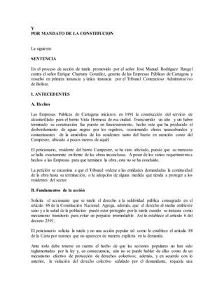 Y
POR MANDATO DE LA CONSTITUCION
La siguiente
SENTENCIA
En el proceso de acción de tutela promovido por el señor José Manuel Rodríguez Rangel
contra el señor Enrique Chartuny González, gerente de las Empresas Públicas de Cartagena y
resuelto en primera instancia y única instancia por el Tribunal Contencioso Administrativo
de Bolívar.
I. ANTECEDENTES
A. Hechos
Las Empresas Públicas de Cartagena iniciaron en 1991 la construcción del servicio de
alcantarillado para el barrio Vista Hermosa de esa ciudad. Transcurrido un año y sin haber
terminado su construcción fue puesto en funcionamiento, hecho este que ha producido el
desbordamiento de aguas negras por los registros, ocasionando olores nauseabundos y
contaminantes de la atmósfera de los residentes tanto del barrio en mención como del
Campestre, ubicado a pocos metros de aquél.
El peticionario, residente del barrio Campestre, se ha visto afectado, puesto que su manzana
se halla exactamente en frente de las obras inconclusas. A pesar de los varios requerimientos
hechos a las Empresas para que terminen la obra, esta no se ha concluído.
La petición se encamina a que el Tribunal ordene a las entidades demandadas la continuidad
de la obra hasta su terminación, o la adopción de alguna medida que tienda a proteger a los
residentes del sector.
B. Fundamentos de la acción
Solicita el accionante que se tutele el derecho a la salubridad pública consagrado en el
artículo 88 de la Constitución Nacional. Agrega, además, que el derecho al medio ambiente
sano y a la salud de la población puede estar protegido por la tutela cuando se instaura como
mecanismo transitorio para evitar un perjuicio irremediable. Así lo establece el artículo 6 del
decreto 2591.
El peticionario solicita la tutela y no una acción popular tal como lo establece el artículo 88
de la Carta por razones que no aparecen de manera explícita en la demanda.
Ante todo debe tenerse en cuenta el hecho de que las acciones populares no han sido
reglamentadas por la ley y, en consecuencia, aún no se puede hablar de ellas como de un
mecanismo efectivo de protección de derechos colectivos; además, y en acuerdo con lo
anterior, la violación del derecho colectivo señalado por el demandante, requería una
 